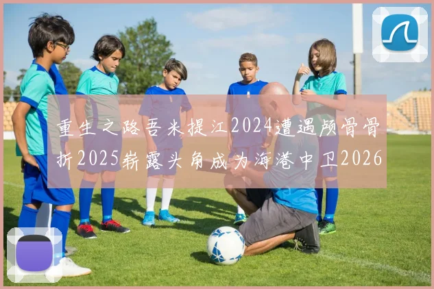 重生之路吾米提江2024遭遇颅骨骨折2025崭露头角成为海港中卫2026冲击U23冠军