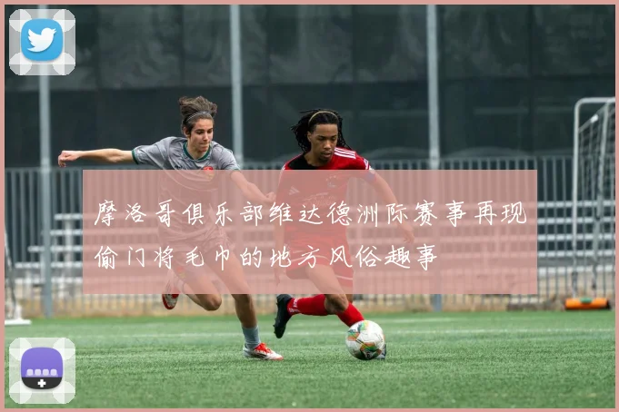 摩洛哥俱乐部维达德洲际赛事再现偷门将毛巾的地方风俗趣事