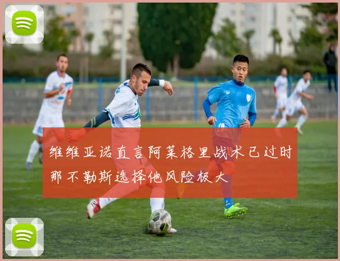 维维亚诺直言阿莱格里战术已过时那不勒斯选择他风险极大