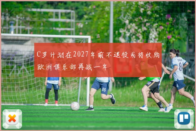 C罗计划在2027年前不退役或将收购欧洲俱乐部再战一年