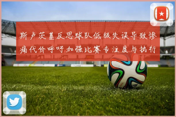 斯卢茨基反思球队低级失误导致惨痛代价呼吁加强比赛专注度与执行力