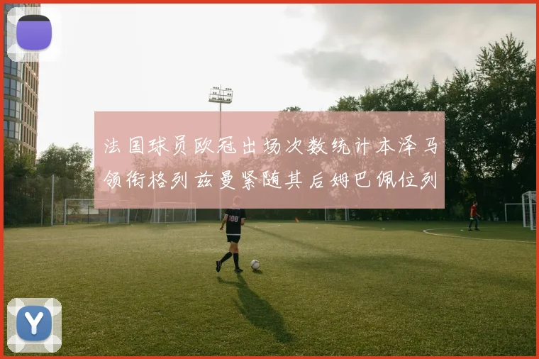 法国球员欧冠出场次数统计本泽马领衔格列兹曼紧随其后姆巴佩位列第五