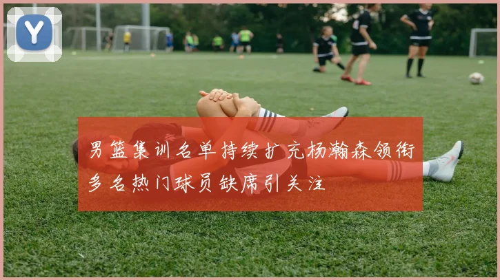 男篮集训名单持续扩充杨瀚森领衔多名热门球员缺席引关注
