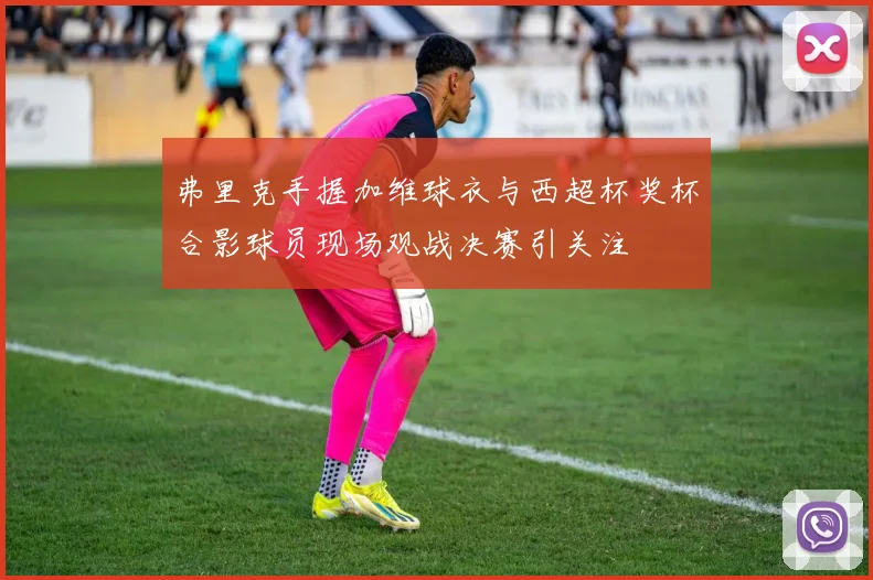 弗里克手握加维球衣与西超杯奖杯合影球员现场观战决赛引关注