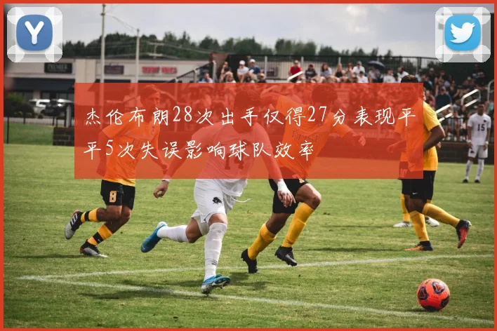 杰伦布朗28次出手仅得27分表现平平5次失误影响球队效率