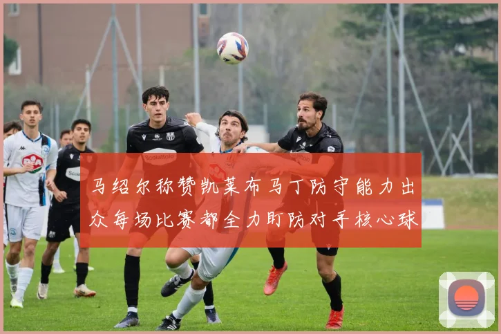 马绍尔称赞凯莱布马丁防守能力出众每场比赛都全力盯防对手核心球员