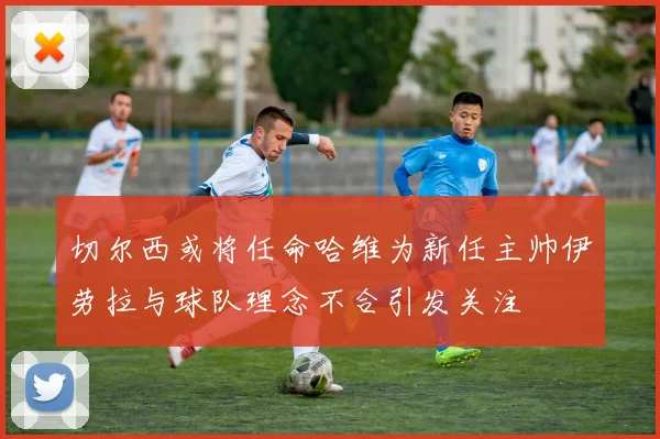切尔西或将任命哈维为新任主帅伊劳拉与球队理念不合引发关注