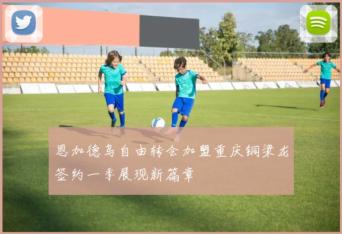 恩加德乌自由转会加盟重庆铜梁龙签约一季展现新篇章