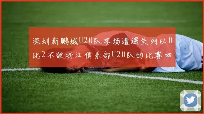 深圳新鹏城U20队客场遭遇失利以0比2不敌浙江俱乐部U20队的比赛回顾