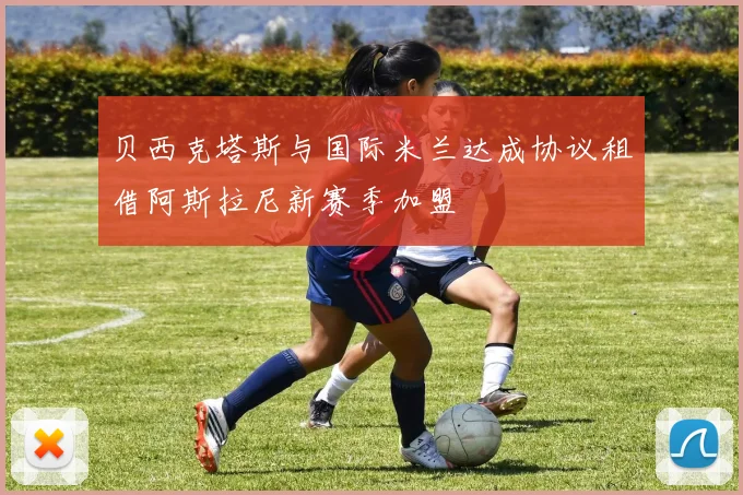 贝西克塔斯与国际米兰达成协议租借阿斯拉尼新赛季加盟