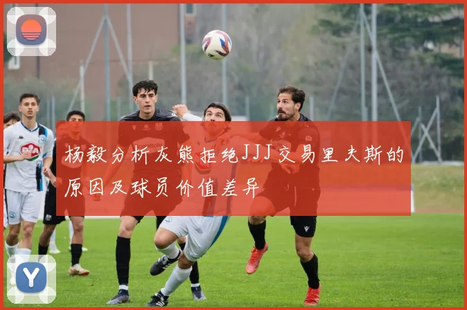 杨毅分析灰熊拒绝JJJ交易里夫斯的原因及球员价值差异