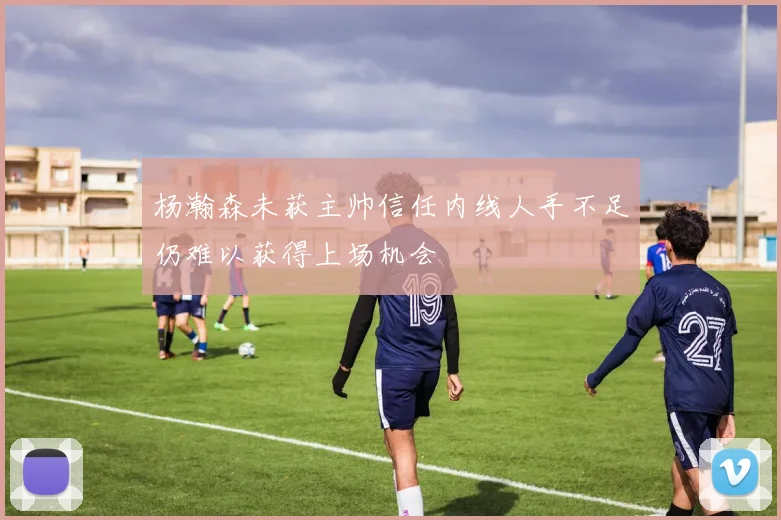 杨瀚森未获主帅信任内线人手不足仍难以获得上场机会