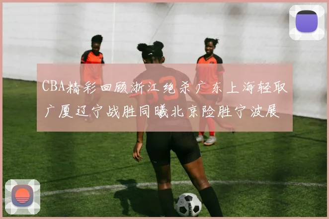 CBA精彩回顾浙江绝杀广东上海轻取广厦辽宁战胜同曦北京险胜宁波展现强队风采
