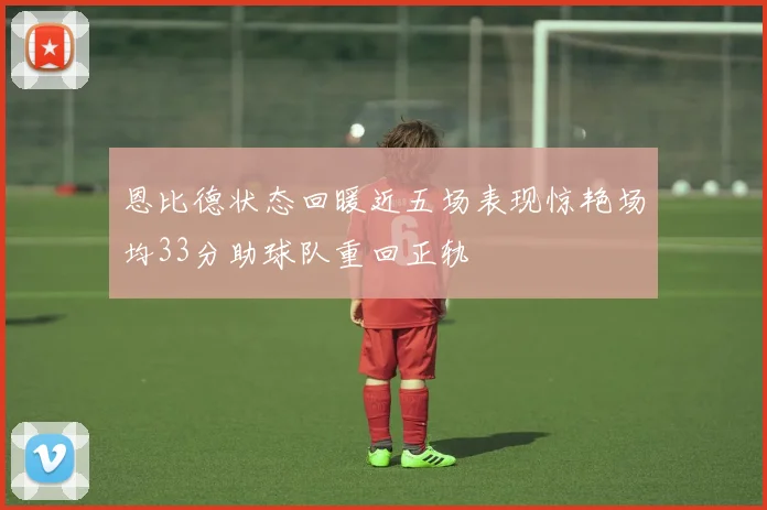 恩比德状态回暖近五场表现惊艳场均33分助球队重回正轨