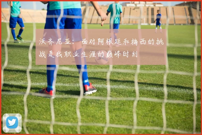 沃齐尼亚：面对阿根廷和梅西的挑战是我职业生涯的巅峰时刻