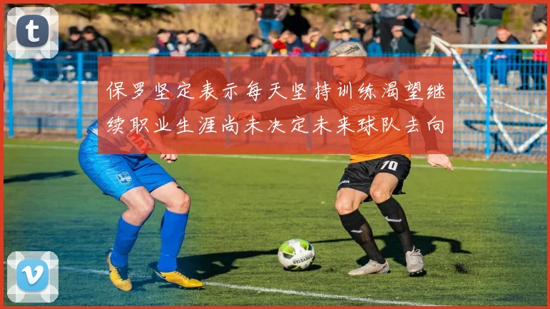 保罗坚定表示每天坚持训练渴望继续职业生涯尚未决定未来球队去向