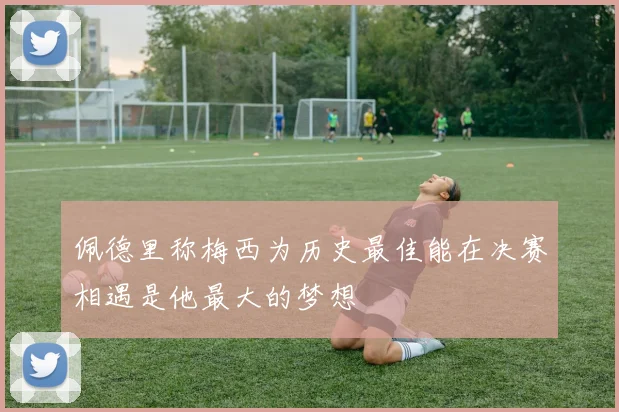 佩德里称梅西为历史最佳能在决赛相遇是他最大的梦想