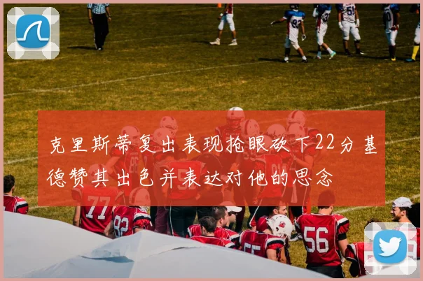 克里斯蒂复出表现抢眼砍下22分基德赞其出色并表达对他的思念