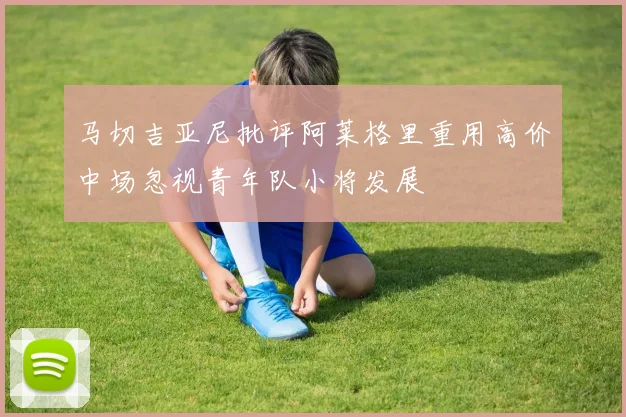 马切吉亚尼批评阿莱格里重用高价中场忽视青年队小将发展