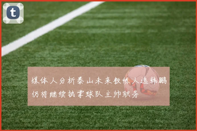 媒体人分析泰山未来教练人选韩鹏仍将继续执掌球队主帅职务