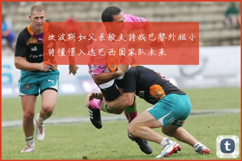 坎波斯如父亲般支持我巴黎外租小将憧憬入选巴西国家队未来