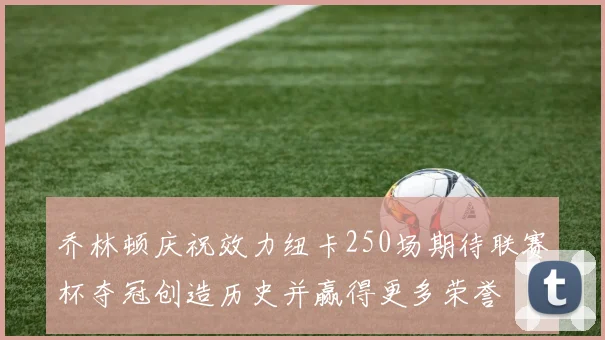 乔林顿庆祝效力纽卡250场期待联赛杯夺冠创造历史并赢得更多荣誉
