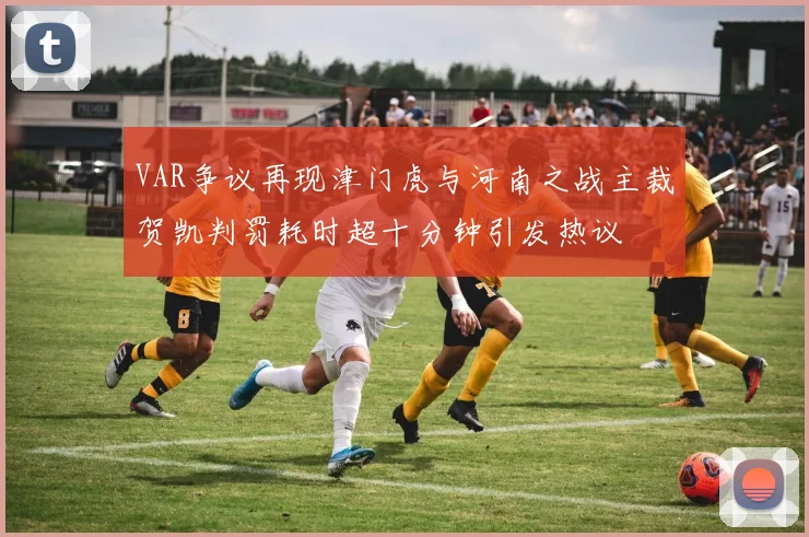 VAR争议再现津门虎与河南之战主裁贺凯判罚耗时超十分钟引发热议